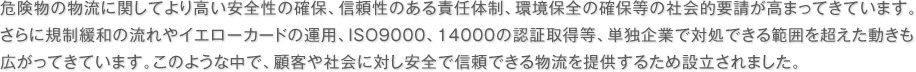 危険物の物流に関してより高い安全性の確保、信頼性のある責任体制、環境保全の確保等の社会的要請が高まってきています。さらに規制緩和の流れやイエローカードの運用、ISO9000、14000の認証取得等、単独企業で対処できる範囲を超えた動きも広がってきています。このような中で、顧客や社会に対し安全で信頼できる物流を提供するため設立されました。